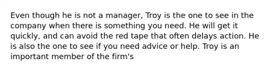 Even though he is not a manager, Troy is the one to see in the company when there is something you need. He will get it quickly, and can avoid the red tape that often delays action. He is also the one to see if you need advice or help. Troy is an important member of the firm's