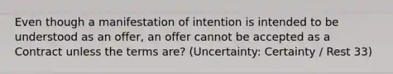 Even though a manifestation of intention is intended to be understood as an offer, an offer cannot be accepted as a Contract unless the terms are? (Uncertainty: Certainty / Rest 33)