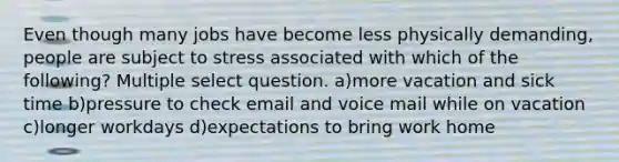 Even though many jobs have become less physically demanding, people are subject to stress associated with which of the following? Multiple select question. a)more vacation and sick time b)pressure to check email and voice mail while on vacation c)longer workdays d)expectations to bring work home