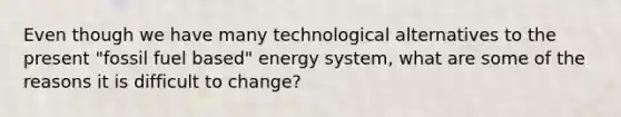 Even though we have many technological alternatives to the present "fossil fuel based" energy system, what are some of the reasons it is difficult to change?