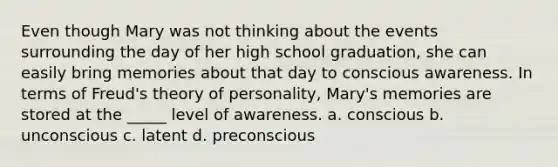 Even though Mary was not thinking about the events surrounding the day of her high school graduation, she can easily bring memories about that day to conscious awareness. In terms of Freud's theory of personality, Mary's memories are stored at the _____ level of awareness. a. conscious b. unconscious c. latent d. preconscious