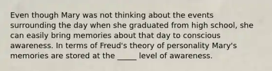 Even though Mary was not thinking about the events surrounding the day when she graduated from high school, she can easily bring memories about that day to conscious awareness. In terms of Freud's theory of personality Mary's memories are stored at the _____ level of awareness.