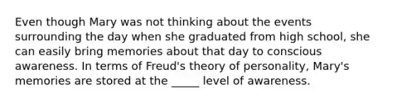 Even though Mary was not thinking about the events surrounding the day when she graduated from high school, she can easily bring memories about that day to conscious awareness. In terms of Freud's theory of personality, Mary's memories are stored at the _____ level of awareness.