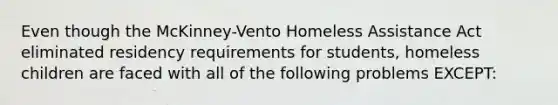 Even though the McKinney-Vento Homeless Assistance Act eliminated residency requirements for students, homeless children are faced with all of the following problems EXCEPT: