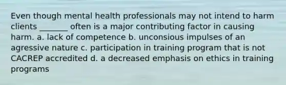 Even though mental health professionals may not intend to harm clients _______ often is a major contributing factor in causing harm. a. lack of competence b. unconsious impulses of an agressive nature c. participation in training program that is not CACREP accredited d. a decreased emphasis on ethics in training programs