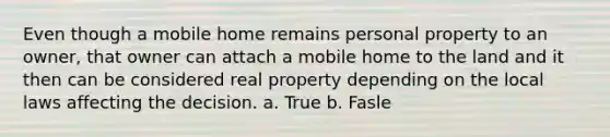 Even though a mobile home remains personal property to an owner, that owner can attach a mobile home to the land and it then can be considered real property depending on the local laws affecting the decision. a. True b. Fasle