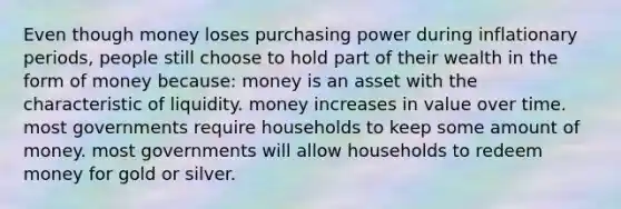 Even though money loses purchasing power during inflationary periods, people still choose to hold part of their wealth in the form of money because: money is an asset with the characteristic of liquidity. money increases in value over time. most governments require households to keep some amount of money. most governments will allow households to redeem money for gold or silver.