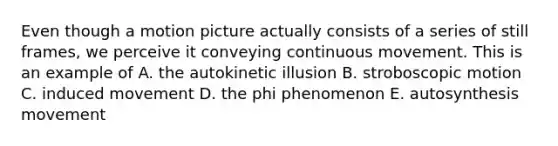 Even though a motion picture actually consists of a series of still frames, we perceive it conveying continuous movement. This is an example of A. the autokinetic illusion B. stroboscopic motion C. induced movement D. the phi phenomenon E. autosynthesis movement