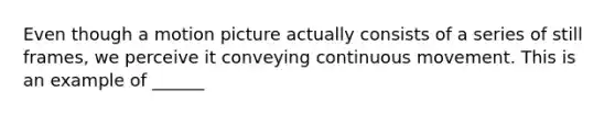 Even though a motion picture actually consists of a series of still frames, we perceive it conveying continuous movement. This is an example of ______