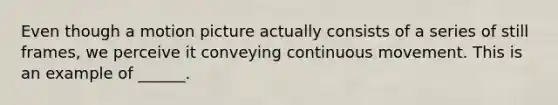 Even though a motion picture actually consists of a series of still frames, we perceive it conveying continuous movement. This is an example of ______.