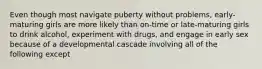 Even though most navigate puberty without problems, early-maturing girls are more likely than on-time or late-maturing girls to drink alcohol, experiment with drugs, and engage in early sex because of a developmental cascade involving all of the following except