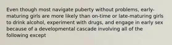 Even though most navigate puberty without problems, early-maturing girls are more likely than on-time or late-maturing girls to drink alcohol, experiment with drugs, and engage in early sex because of a developmental cascade involving all of the following except