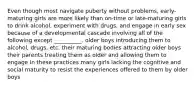 Even though most navigate puberty without problems, early-maturing girls are more likely than on-time or late-maturing girls to drink alcohol, experiment with drugs, and engage in early sex because of a developmental cascade involving all of the following except __________. older boys introducing them to alcohol, drugs, etc. their maturing bodies attracting older boys their parents treating them as older and allowing them to engage in these practices many girls lacking the cognitive and social maturity to resist the experiences offered to them by older boys