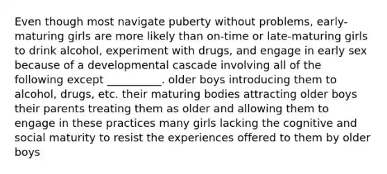 Even though most navigate puberty without problems, early-maturing girls are more likely than on-time or late-maturing girls to drink alcohol, experiment with drugs, and engage in early sex because of a developmental cascade involving all of the following except __________. older boys introducing them to alcohol, drugs, etc. their maturing bodies attracting older boys their parents treating them as older and allowing them to engage in these practices many girls lacking the cognitive and social maturity to resist the experiences offered to them by older boys