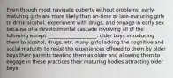 Even though most navigate puberty without problems, early-maturing girls are more likely than on-time or late-maturing girls to drink alcohol, experiment with drugs, and engage in early sex because of a developmental cascade involving all of the following except ____________________. older boys introducing them to alcohol, drugs, etc. many girls lacking the cognitive and social maturity to resist the experiences offered to them by older boys their parents treating them as older and allowing them to engage in these practices their maturing bodies attracting older boys