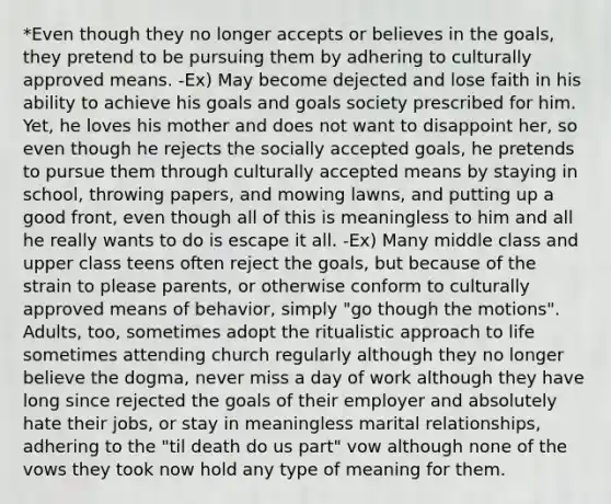 *Even though they no longer accepts or believes in the goals, they pretend to be pursuing them by adhering to culturally approved means. -Ex) May become dejected and lose faith in his ability to achieve his goals and goals society prescribed for him. Yet, he loves his mother and does not want to disappoint her, so even though he rejects the socially accepted goals, he pretends to pursue them through culturally accepted means by staying in school, throwing papers, and mowing lawns, and putting up a good front, even though all of this is meaningless to him and all he really wants to do is escape it all. -Ex) Many middle class and upper class teens often reject the goals, but because of the strain to please parents, or otherwise conform to culturally approved means of behavior, simply "go though the motions". Adults, too, sometimes adopt the ritualistic approach to life sometimes attending church regularly although they no longer believe the dogma, never miss a day of work although they have long since rejected the goals of their employer and absolutely hate their jobs, or stay in meaningless marital relationships, adhering to the "til death do us part" vow although none of the vows they took now hold any type of meaning for them.