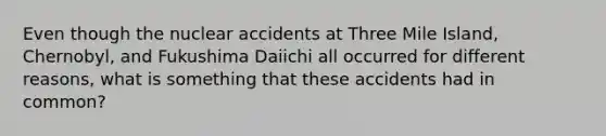 Even though the nuclear accidents at Three Mile Island, Chernobyl, and Fukushima Daiichi all occurred for different reasons, what is something that these accidents had in common?