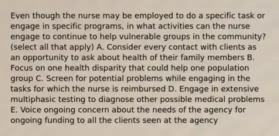 Even though the nurse may be employed to do a specific task or engage in specific programs, in what activities can the nurse engage to continue to help vulnerable groups in the community? (select all that apply) A. Consider every contact with clients as an opportunity to ask about health of their family members B. Focus on one health disparity that could help one population group C. Screen for potential problems while engaging in the tasks for which the nurse is reimbursed D. Engage in extensive multiphasic testing to diagnose other possible medical problems E. Voice ongoing concern about the needs of the agency for ongoing funding to all the clients seen at the agency