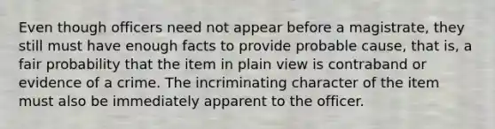 Even though officers need not appear before a magistrate, they still must have enough facts to provide probable cause, that is, a fair probability that the item in plain view is contraband or evidence of a crime. The incriminating character of the item must also be immediately apparent to the officer.