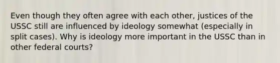 Even though they often agree with each other, justices of the USSC still are influenced by ideology somewhat (especially in split cases). Why is ideology more important in the USSC than in other federal courts?