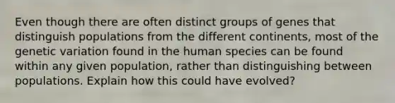 Even though there are often distinct groups of genes that distinguish populations from the different continents, most of the genetic variation found in the human species can be found within any given population, rather than distinguishing between populations. Explain how this could have evolved?