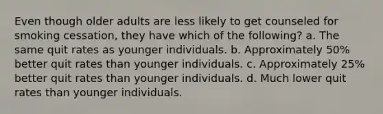 Even though older adults are less likely to get counseled for smoking cessation, they have which of the following? a. The same quit rates as younger individuals. b. Approximately 50% better quit rates than younger individuals. c. Approximately 25% better quit rates than younger individuals. d. Much lower quit rates than younger individuals.