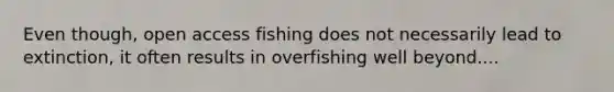 Even though, open access fishing does not necessarily lead to extinction, it often results in overfishing well beyond....