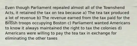 Even though Parliament repealed almost all of the Townshend Acts, it retained the tax on tea because a) The tea tax produced a lot of revenue b) The revenue earned from the tax paid for the British troops occupying Boston c) Parliament wanted Americans to know it always maintained the right to tax the colonies d) Americans were willing to pay the tea tax in exchange for eliminating the other taxes