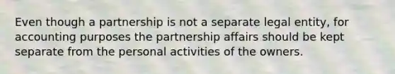 Even though a partnership is not a separate legal entity, for accounting purposes the partnership affairs should be kept separate from the personal activities of the owners.