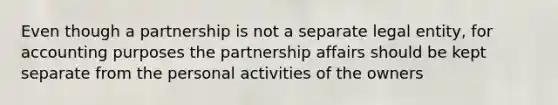 Even though a partnership is not a separate legal entity, for accounting purposes the partnership affairs should be kept separate from the personal activities of the owners