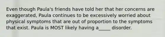 Even though Paula's friends have told her that her concerns are exaggerated, Paula continues to be excessively worried about physical symptoms that are out of proportion to the symptoms that exist. Paula is MOST likely having a_____ disorder.