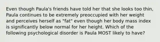 Even though Paula's friends have told her that she looks too thin, Paula continues to be extremely preoccupied with her weight and perceives herself as "fat" even though her body mass index is significantly below normal for her height. Which of the following psychological disorder is Paula MOST likely to have?