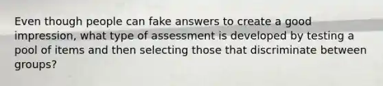 Even though people can fake answers to create a good impression, what type of assessment is developed by testing a pool of items and then selecting those that discriminate between groups?