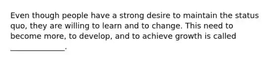 Even though people have a strong desire to maintain the status quo, they are willing to learn and to change. This need to become more, to develop, and to achieve growth is called ______________.