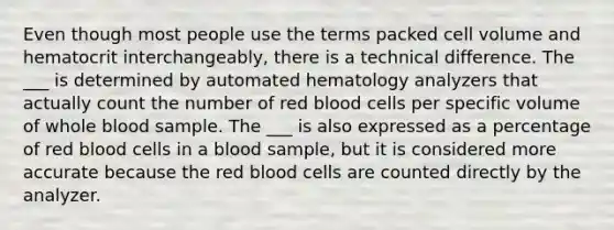 Even though most people use the terms packed cell volume and hematocrit interchangeably, there is a technical difference. The ___ is determined by automated hematology analyzers that actually count the number of red blood cells per specific volume of whole blood sample. The ___ is also expressed as a percentage of red blood cells in a blood sample, but it is considered more accurate because the red blood cells are counted directly by the analyzer.