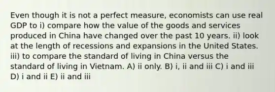 Even though it is not a perfect measure, economists can use real GDP to i) compare how the value of the goods and services produced in China have changed over the past 10 years. ii) look at the length of recessions and expansions in the United States. iii) to compare the standard of living in China versus the standard of living in Vietnam. A) ii only. B) i, ii and iii C) i and iii D) i and ii E) ii and iii