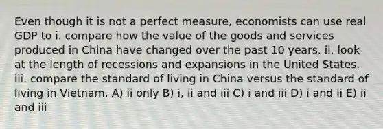 Even though it is not a perfect measure, economists can use real GDP to i. compare how the value of the goods and services produced in China have changed over the past 10 years. ii. look at the length of recessions and expansions in the United States. iii. compare the standard of living in China versus the standard of living in Vietnam. A) ii only B) i, ii and iii C) i and iii D) i and ii E) ii and iii