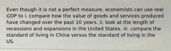 Even though it is not a perfect measure, economists can use real GDP to i. compare how the value of goods and services produced have changed over the past 10 years. ii. look at the length of recessions and expansions in the United States. iii. compare the standard of living in China versus the standard of living in the US.