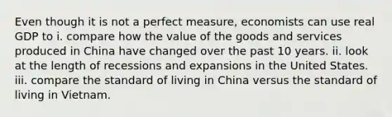 Even though it is not a perfect measure, economists can use real GDP to i. compare how the value of the goods and services produced in China have changed over the past 10 years. ii. look at the length of recessions and expansions in the United States. iii. compare the standard of living in China versus the standard of living in Vietnam.