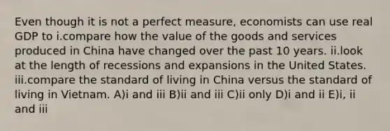 Even though it is not a perfect measure, economists can use real GDP to i.compare how the value of the goods and services produced in China have changed over the past 10 years. ii.look at the length of recessions and expansions in the United States. iii.compare the standard of living in China versus the standard of living in Vietnam. A)i and iii B)ii and iii C)ii only D)i and ii E)i, ii and iii