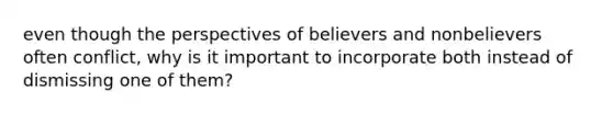 even though the perspectives of believers and nonbelievers often conflict, why is it important to incorporate both instead of dismissing one of them?