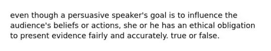 even though a persuasive speaker's goal is to influence the audience's beliefs or actions, she or he has an ethical obligation to present evidence fairly and accurately. true or false.