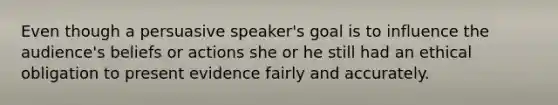 Even though a persuasive speaker's goal is to influence the audience's beliefs or actions she or he still had an ethical obligation to present evidence fairly and accurately.