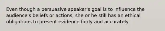 Even though a persuasive speaker's goal is to influence the audience's beliefs or actions, she or he still has an ethical obligations to present evidence fairly and accurately