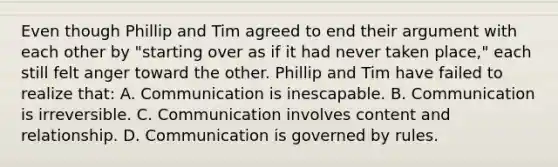 Even though Phillip and Tim agreed to end their argument with each other by "starting over as if it had never taken place," each still felt anger toward the other. Phillip and Tim have failed to realize that: A. Communication is inescapable. B. Communication is irreversible. C. Communication involves content and relationship. D. Communication is governed by rules.