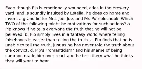 Even though Pip is emotionally wounded, cries in the brewery yard, and is soundly insulted by Estella, he does go home and invent a grand lie for Mrs. Joe, Joe, and Mr. Pumblechook. Which TWO of the following might be motivations for such actions? a. Pip knows if he tells everyone the truth that he will not be believed. b. Pip simply lives in a fantasy world where telling falsehoods is easier than telling the truth. c. Pip finds that he is unable to tell the truth, just as he has never told the truth about the convict. d. Pip's "romanticism" and his shame of being common made him over react and he tells them what he thinks they will want to hear