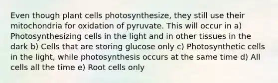 Even though plant cells photosynthesize, they still use their mitochondria for oxidation of pyruvate. This will occur in a) Photosynthesizing cells in the light and in other tissues in the dark b) Cells that are storing glucose only c) Photosynthetic cells in the light, while photosynthesis occurs at the same time d) All cells all the time e) Root cells only