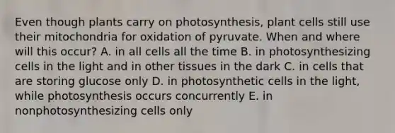 Even though plants carry on photosynthesis, plant cells still use their mitochondria for oxidation of pyruvate. When and where will this occur? A. in all cells all the time B. in photosynthesizing cells in the light and in other tissues in the dark C. in cells that are storing glucose only D. in photosynthetic cells in the light, while photosynthesis occurs concurrently E. in nonphotosynthesizing cells only