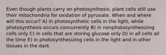 Even though plants carry on photosynthesis, plant cells still use their mitochondria for oxidation of pyruvate. When and where will this occur? A) in photosynthetic cells in the light, while photosynthesis occurs concurrently B) in nonphotosynthesizing cells only C) in cells that are storing glucose only D) in all cells all the time E) in photosynthesizing cells in the light and in other tissues in the dark