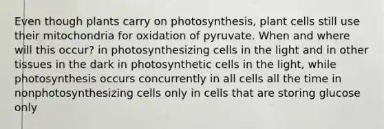 Even though plants carry on photosynthesis, plant cells still use their mitochondria for oxidation of pyruvate. When and where will this occur? in photosynthesizing cells in the light and in other tissues in the dark in photosynthetic cells in the light, while photosynthesis occurs concurrently in all cells all the time in nonphotosynthesizing cells only in cells that are storing glucose only